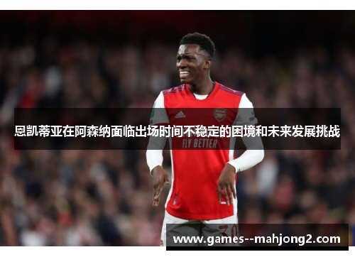 恩凯蒂亚在阿森纳面临出场时间不稳定的困境和未来发展挑战