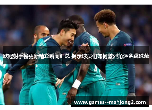 欧冠射手榜更新精彩瞬间汇总 揭示球员们如何激烈角逐金靴殊荣 欧冠射手榜更新精彩瞬间汇总 揭示球员们如何激烈角逐金靴殊荣