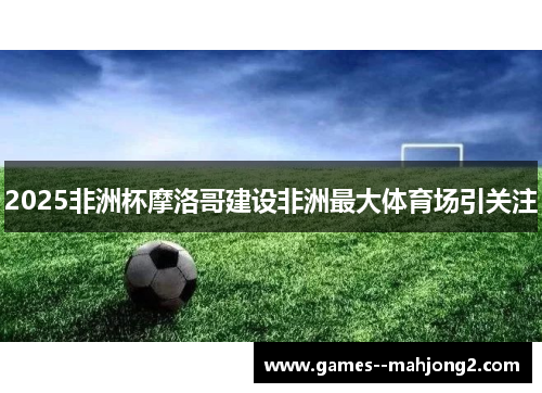 2025非洲杯摩洛哥建设非洲最大体育场引关注