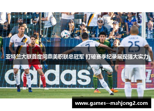 亚特兰大联首度问鼎美职联总冠军 打破赛季纪录展现强大实力