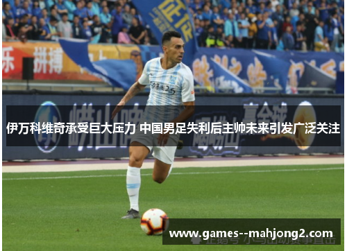 伊万科维奇承受巨大压力 中国男足失利后主帅未来引发广泛关注