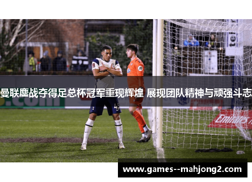曼联鏖战夺得足总杯冠军重现辉煌 展现团队精神与顽强斗志
