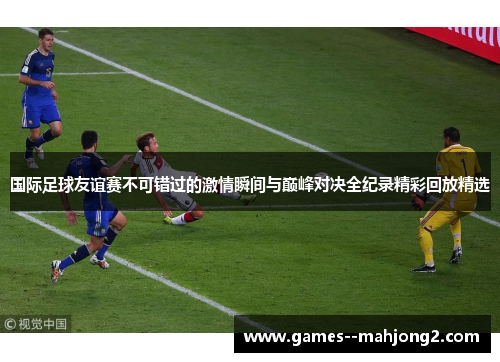 国际足球友谊赛不可错过的激情瞬间与巅峰对决全纪录精彩回放精选