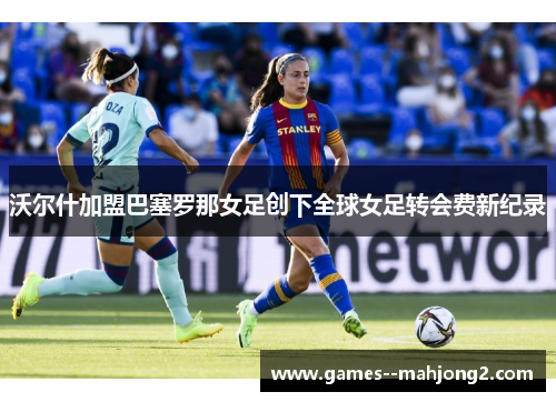 沃尔什加盟巴塞罗那女足创下全球女足转会费新纪录 沃尔什加盟巴塞罗那女足创下全球女足转会费新纪录